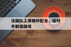 双赢网页版-法国队上演精妙配合，给对手制造困境