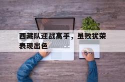 双赢体育娱乐-西藏队迎战高手，虽败犹荣表现出色