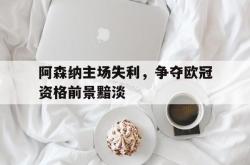 双赢网页版-阿森纳主场失利，争夺欧冠资格前景黯淡