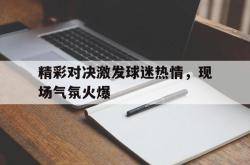 双赢网页版-精彩对决激发球迷热情，现场气氛火爆