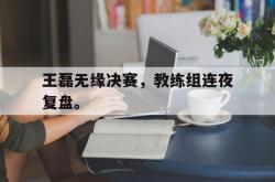 双赢体育娱乐-王磊无缘决赛，教练组连夜复盘。