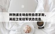 双赢网页版-利物浦主场击败伯恩茅斯，英超卫冕冠军状态出色