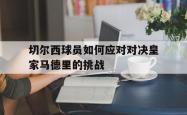双赢平台官方网址-切尔西球员如何应对对决皇家马德里的挑战