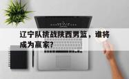 双赢体育娱乐-辽宁队挑战陕西男篮，谁将成为赢家？