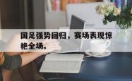 双赢平台app下载-国足强势回归，赛场表现惊艳全场。