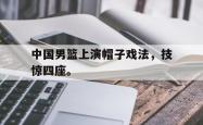 双赢平台app下载-中国男篮上演帽子戏法，技惊四座。
