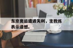 双赢网页版-东京奥运遭遇失利，主教练表示遗憾。