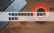 双赢体育娱乐-中国女排赛前表态：目标只有冠军！