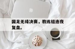 双赢网页版-国足无缘决赛，教练组连夜复盘。