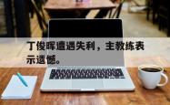双赢平台官方网址-丁俊晖遭遇失利，主教练表示遗憾。