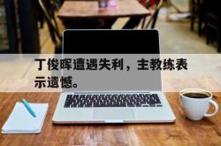 双赢平台官方网址-丁俊晖遭遇失利，主教练表示遗憾。