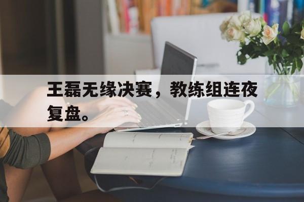 王磊无缘决赛，教练组连夜复盘。