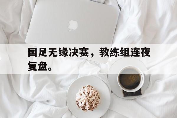 国足无缘决赛，教练组连夜复盘。