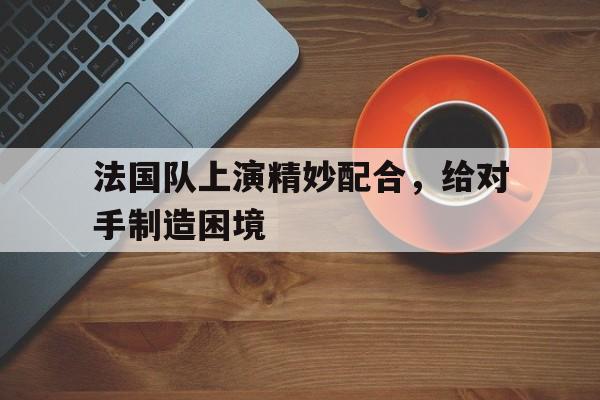 法国队上演精妙配合，给对手制造困境