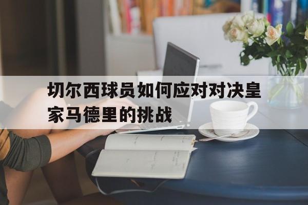 切尔西球员如何应对对决皇家马德里的挑战